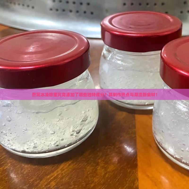 燕窝冰凌棕里究竟添加了哪些独特成分？其制作热点与潮流新食材！