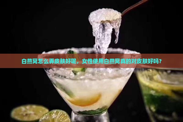 白燕窝怎么弄皮肤好呢，女性使用白燕窝真的对皮肤好吗？
