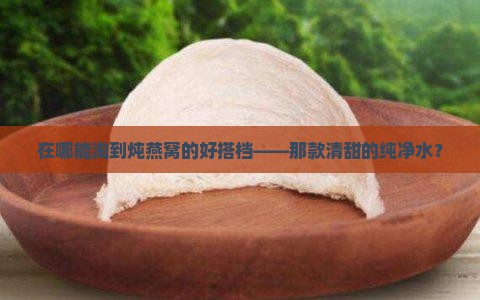 在哪能淘到炖燕窝的好搭档——那款清甜的纯净水？
