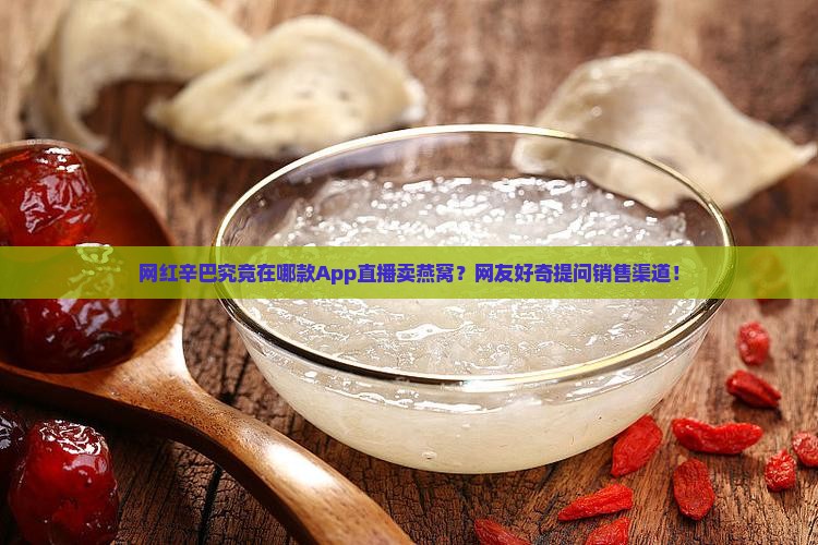 网红辛巴究竟在哪款App直播卖燕窝？网友好奇提问销售渠道！