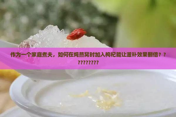 作为一个家庭煮夫，如何在炖燕窝时加入枸杞能让滋补效果翻倍？?????????