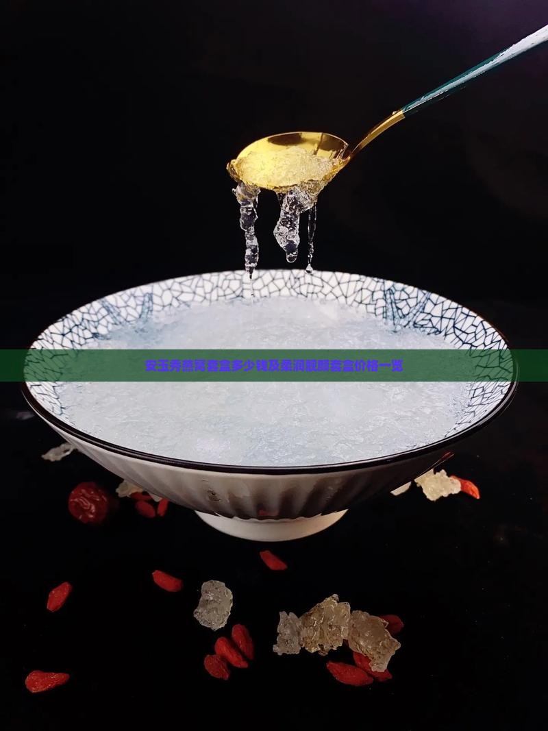 安玉秀燕窝套盒多少钱及柔润靓颜套盒价格一览