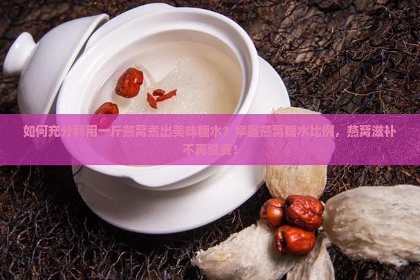 如何充分利用一斤燕窝煮出美味糖水？掌握燕窝糖水比例，燕窝滋补不再浪费！