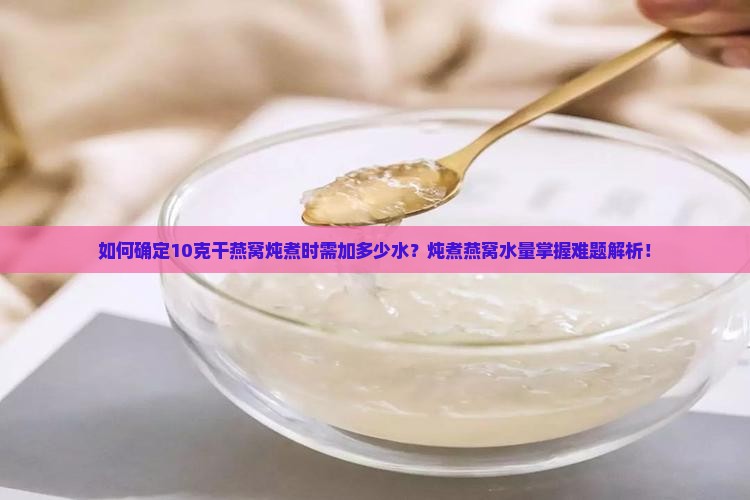 如何确定10克干燕窝炖煮时需加多少水？炖煮燕窝水量掌握难题解析！