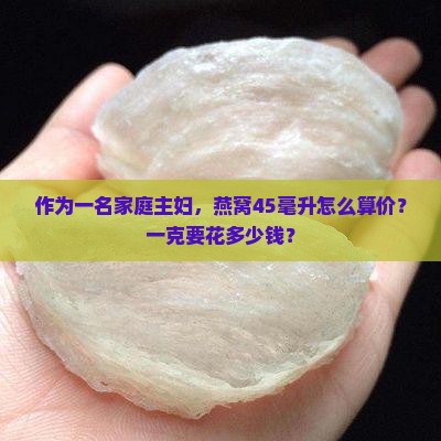 作为一名家庭主妇，燕窝45毫升怎么算价？一克要花多少钱？