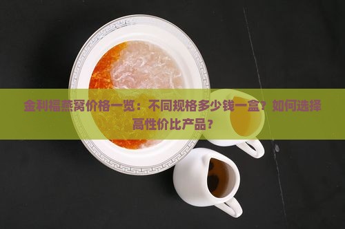 金利福燕窝价格一览：不同规格多少钱一盒？如何选择高性价比产品？