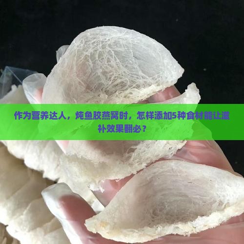 作为营养达人，炖鱼胶燕窝时，怎样添加5种食材能让滋补效果翻必？