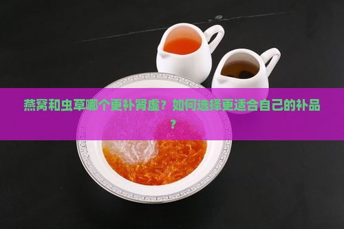 燕窝和虫草哪个更补肾虚？如何选择更适合自己的补品？