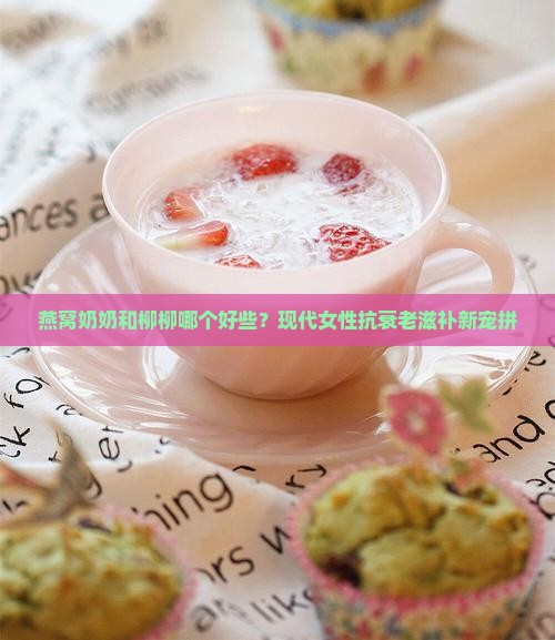 燕窝奶奶和柳柳哪个好些？现代女性抗衰老滋补新宠拼