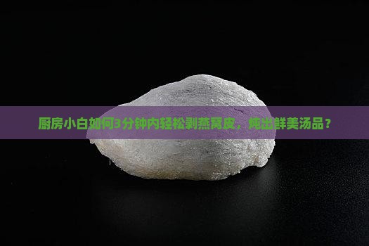 厨房小白如何3分钟内轻松剥燕窝皮，炖出鲜美汤品？