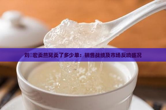 刘畊宏卖燕窝卖了多少单：销售战绩及市场反响盛况