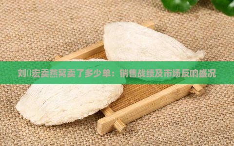 刘畊宏卖燕窝卖了多少单：销售战绩及市场反响盛况
