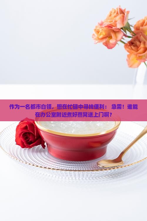 作为一名都市白领，想在忙碌中寻找便利： 急需！谁能在办公室附近煮好燕窝送上门啊？