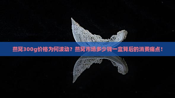 燕窝300g价格为何波动？燕窝市场多少钱一盒背后的消费痛点！