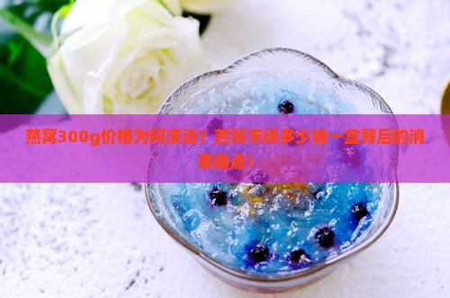 燕窝300g价格为何波动？燕窝市场多少钱一盒背后的消费痛点！