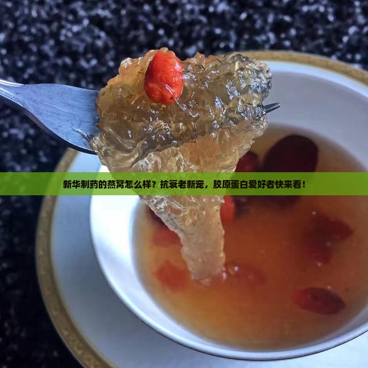 新华制药的燕窝怎么样？抗衰老新宠，胶原蛋白爱好者快来看！