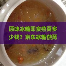 原味冰糖即食燕窝多少钱？京东冰糖燕窝礼盒价格信息及盒装即食燕窝价格一览