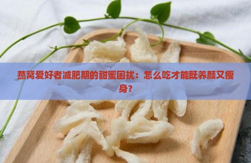 燕窝爱好者减肥期的甜蜜困扰：怎么吃才能既养颜又瘦身？