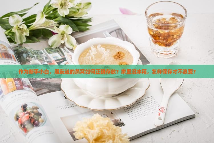 作为新手小白，朋友送的燕窝如何正确存放？家里没冰箱，怎样保存才不浪费？