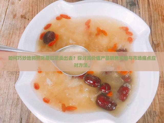 如何巧妙地将燕窝藏红花卖出去？探讨高价值产品销售策略与市场痛点应对方法。
