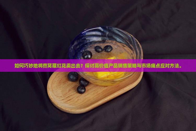 如何巧妙地将燕窝藏红花卖出去？探讨高价值产品销售策略与市场痛点应对方法。