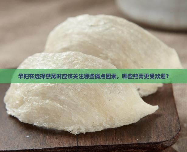 孕妇在选择燕窝时应该关注哪些痛点因素，哪些燕窝更受欢迎？