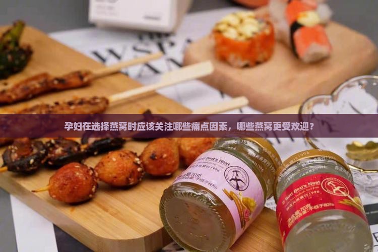 孕妇在选择燕窝时应该关注哪些痛点因素，哪些燕窝更受欢迎？