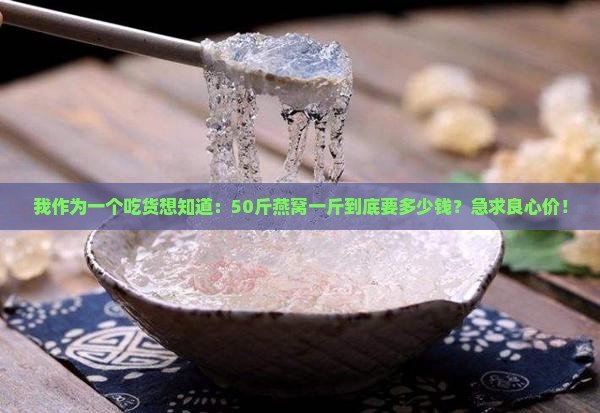 我作为一个吃货想知道：50斤燕窝一斤到底要多少钱？急求良心价！