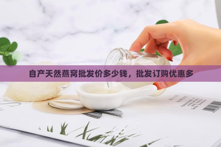自产天然燕窝批发价多少钱，批发订购优惠多