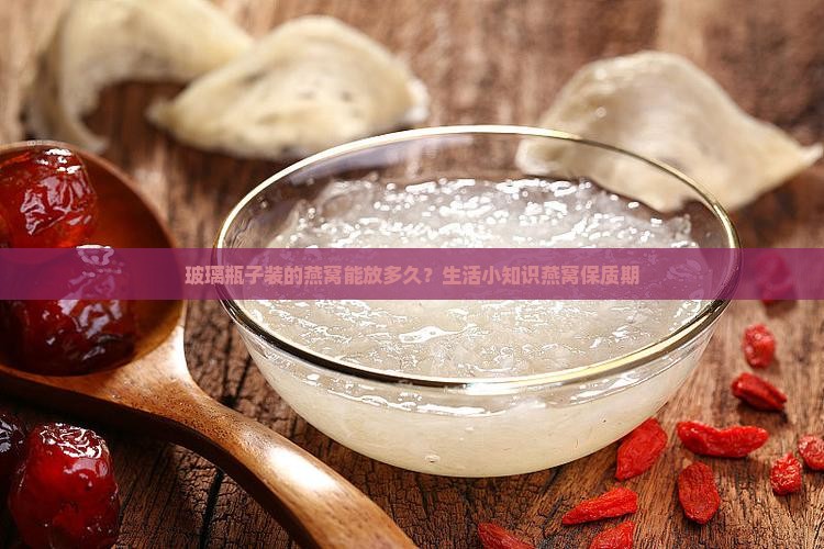 玻璃瓶子装的燕窝能放多久？生活小知识燕窝保质期