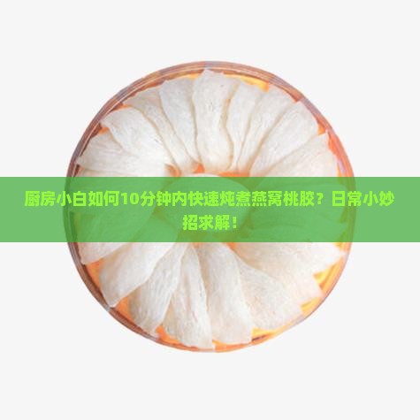 厨房小白如何10分钟内快速炖煮燕窝桃胶？日常小妙招求解！