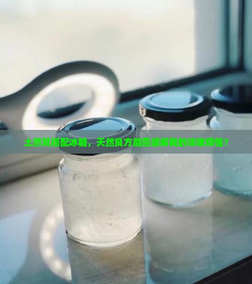 土燕窝搭配冰糖，天然良方能否缓解我的咳嗽烦恼？