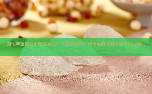 为何丰蜜燕窝价格差异大？一盒燕窝多少钱背后的消费痛点与行业热词！