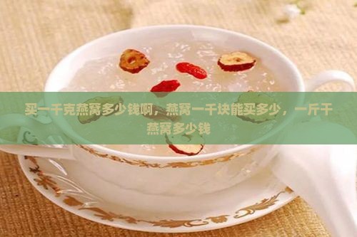 买一千克燕窝多少钱啊，燕窝一千块能买多少，一斤干燕窝多少钱