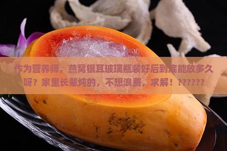 作为营养师，燕窝银耳玻璃瓶装好后到底能放多久呀？家里长辈炖的，不想浪费，求解！??????