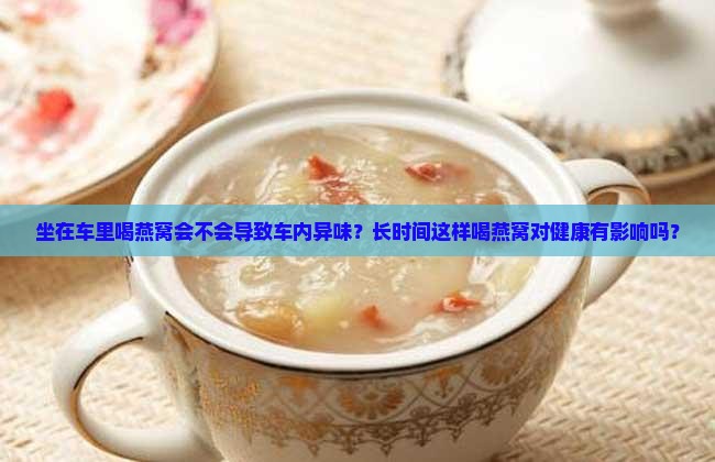 坐在车里喝燕窝会不会导致车内异味？长时间这样喝燕窝对健康有影响吗？