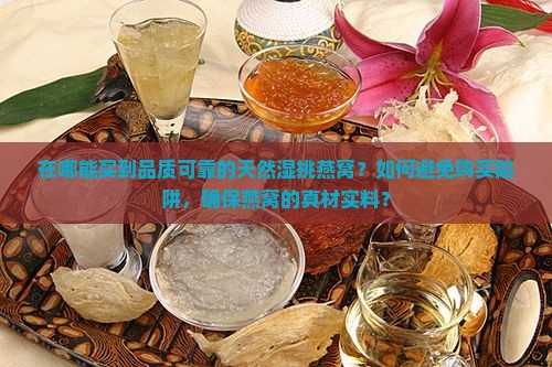 在哪能买到品质可靠的天然湿挑燕窝？如何避免购买陷阱，确保燕窝的真材实料？