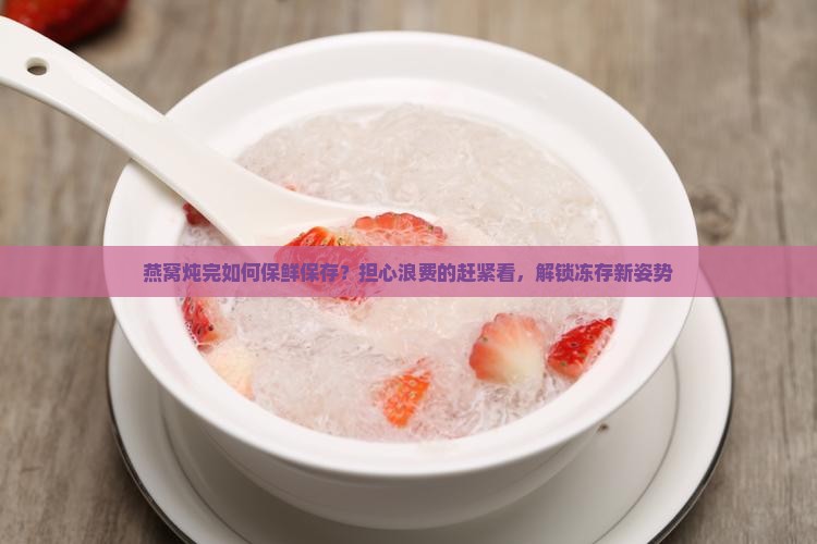 燕窝炖完如何保鲜保存？担心浪费的赶紧看，解锁冻存新姿势