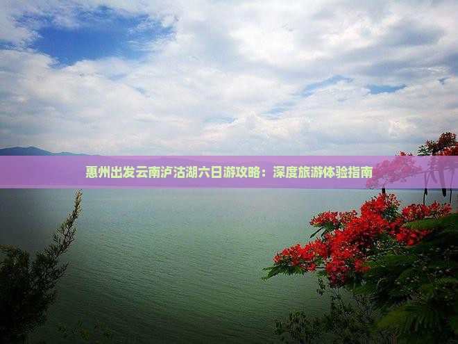 惠州出发云南泸沽湖六日游攻略：深度旅游体验指南