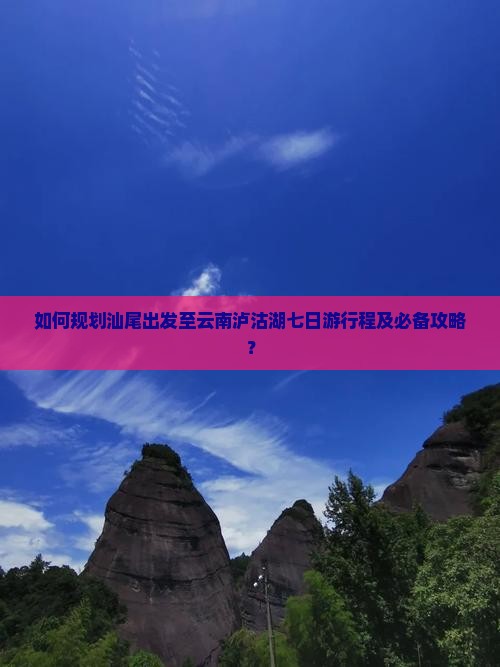 如何规划汕尾出发至云南泸沽湖七日游行程及必备攻略？