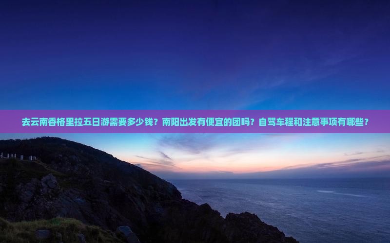去云南香格里拉五日游需要多少钱？南阳出发有便宜的团吗？自驾车程和注意事项有哪些？