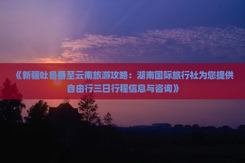 《新疆吐鲁番至云南旅游攻略：湖南国际旅行社为您提供自由行三日行程信息与咨询》