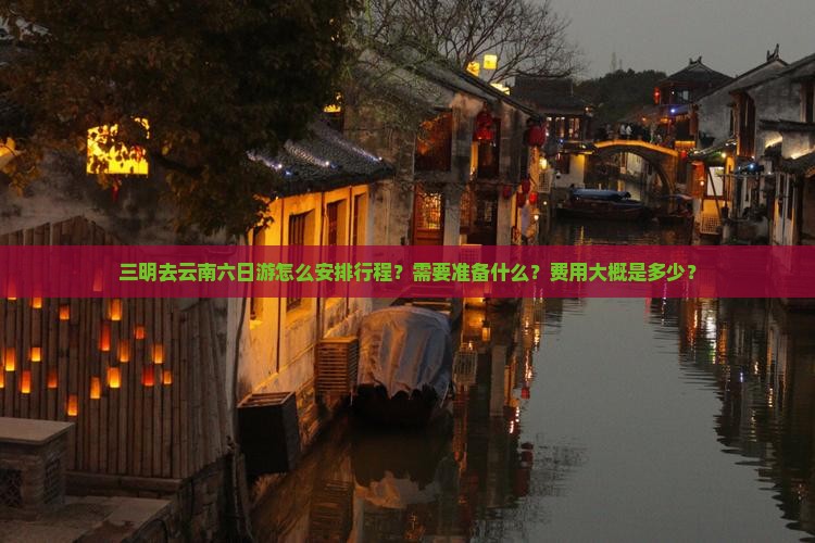三明去云南六日游怎么安排行程？需要准备什么？费用大概是多少？