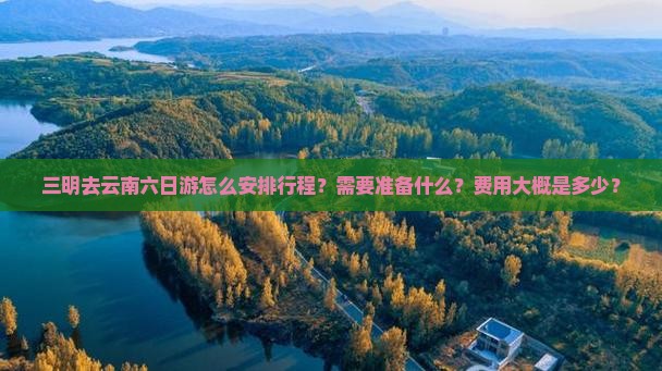 三明去云南六日游怎么安排行程？需要准备什么？费用大概是多少？