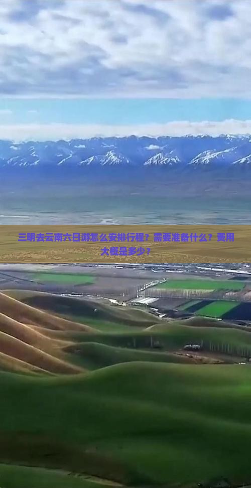 三明去云南六日游怎么安排行程？需要准备什么？费用大概是多少？