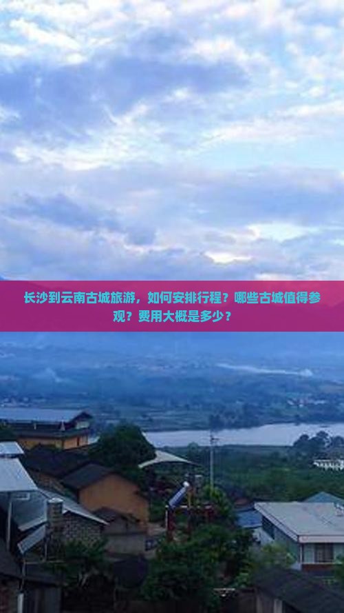 长沙到云南古城旅游，如何安排行程？哪些古城值得参观？费用大概是多少？