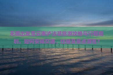 无锡出发至云南泸沽湖旅游攻略与行程规划，如何安排交通、住宿及景点游览？
