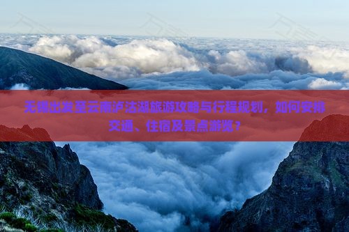 无锡出发至云南泸沽湖旅游攻略与行程规划，如何安排交通、住宿及景点游览？