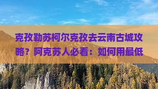 克孜勒苏柯尔克孜去云南古城攻略？阿克苏人必看：如何用最低成本打卡网红古城