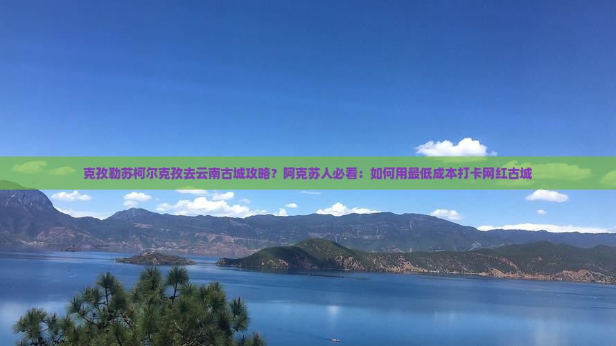 克孜勒苏柯尔克孜去云南古城攻略？阿克苏人必看：如何用最低成本打卡网红古城